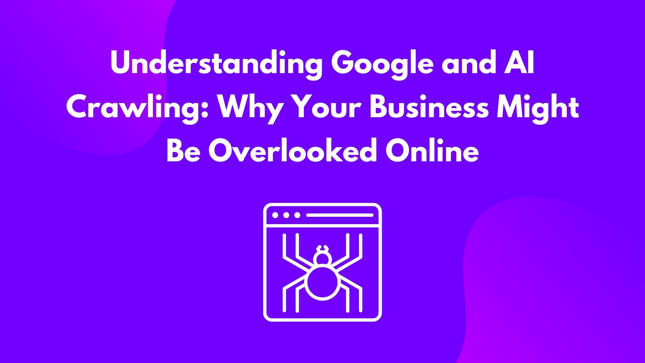 Understanding Google and AI Crawling: Why Your Business Might Be Overlooked Online